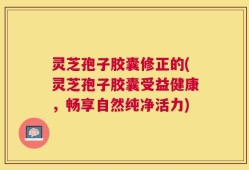 灵芝孢子胶囊修正的(灵芝孢子胶囊受益健康，畅享自然纯净活力)