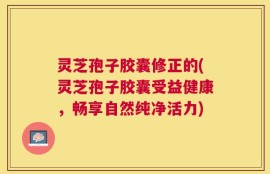 灵芝孢子胶囊修正的(灵芝孢子胶囊受益健康，畅享自然纯净活力)
