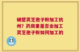 破壁灵芝孢子粉加工杭州？药房里是否会加工灵芝孢子粉如何加工的