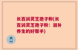长百润灵芝孢子粉(长百润灵芝孢子粉：滋补养生的好帮手)