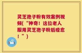 灵芝孢子粉有效案例视频(“神奇！这位老人服用灵芝孢子粉后痊愈！”)