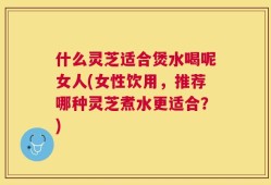 什么灵芝适合煲水喝呢女人(女性饮用，推荐哪种灵芝煮水更适合？)