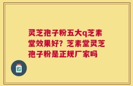 灵芝孢子粉五大q芝素堂效果好？芝素堂灵芝孢子粉是正规厂家吗