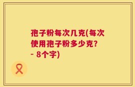 孢子粉每次几克(每次使用孢子粉多少克？ - 8个字)