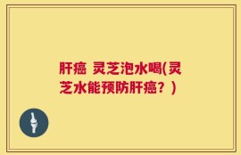 肝癌 灵芝泡水喝(灵芝水能预防肝癌？)