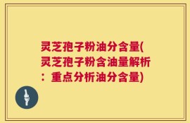 灵芝孢子粉油分含量(灵芝孢子粉含油量解析：重点分析油分含量)