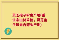 灵芝孢子粉出产地(重生态山林采摘，灵芝孢子粉来自源头产地)