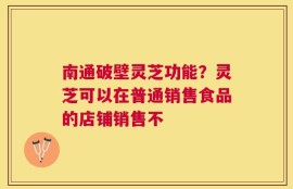 南通破壁灵芝功能？灵芝可以在普通销售食品的店铺销售不