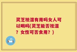 灵芝祛湿有用吗女人可以喝吗(灵芝能否祛湿？女性可否食用？)