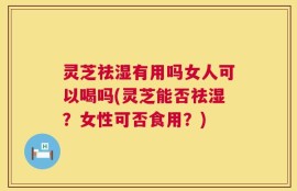 灵芝祛湿有用吗女人可以喝吗(灵芝能否祛湿？女性可否食用？)