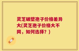 灵芝破壁孢子价格差异大(灵芝孢子价格大不同，如何选择？)