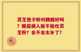 灵芝孢子粉对胰腺好吗？糖尿病人能不能吃灵芝粉？会不会太补了？