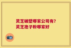 灵芝破壁哪家公司有？灵芝孢子粉哪家好