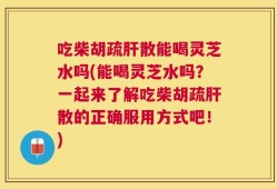 吃柴胡疏肝散能喝灵芝水吗(能喝灵芝水吗？一起来了解吃柴胡疏肝散的正确服用方式吧！)