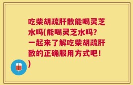 吃柴胡疏肝散能喝灵芝水吗(能喝灵芝水吗？一起来了解吃柴胡疏肝散的正确服用方式吧！)