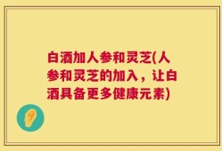 白酒加人参和灵芝(人参和灵芝的加入，让白酒具备更多健康元素)
