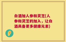 白酒加人参和灵芝(人参和灵芝的加入，让白酒具备更多健康元素)