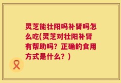 灵芝能壮阳吗补肾吗怎么吃(灵芝对壮阳补肾有帮助吗？正确的食用方式是什么？)