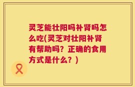 灵芝能壮阳吗补肾吗怎么吃(灵芝对壮阳补肾有帮助吗？正确的食用方式是什么？)