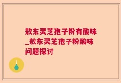 敖东灵芝孢子粉有酸味_敖东灵芝孢子粉酸味问题探讨
