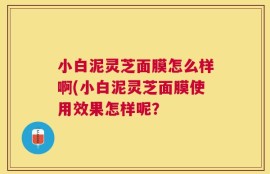 小白泥灵芝面膜怎么样啊(小白泥灵芝面膜使用效果怎样呢？
