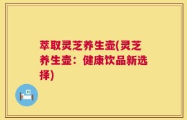 萃取灵芝养生壶(灵芝养生壶：健康饮品新选择)
