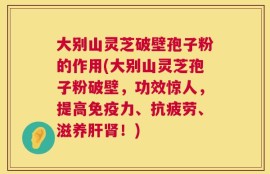 大别山灵芝破壁孢子粉的作用(大别山灵芝孢子粉破壁，功效惊人，提高免疫力、抗疲劳、滋养肝肾！)