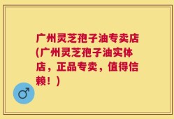 广州灵芝孢子油专卖店(广州灵芝孢子油实体店，正品专卖，值得信赖！)