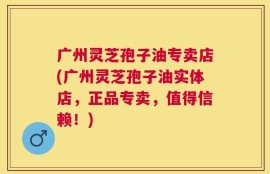 广州灵芝孢子油专卖店(广州灵芝孢子油实体店，正品专卖，值得信赖！)