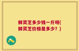 鲜灵芝多少钱一斤呀(鲜灵芝价格是多少？)