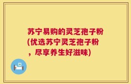 苏宁易购的灵芝孢子粉(优选苏宁灵芝孢子粉，尽享养生好滋味)
