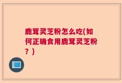 鹿茸灵芝粉怎么吃(如何正确食用鹿茸灵芝粉？)