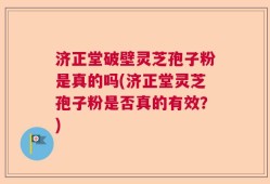 济正堂破壁灵芝孢子粉是真的吗(济正堂灵芝孢子粉是否真的有效？)