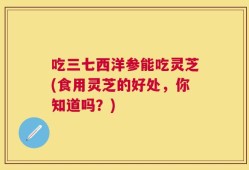 吃三七西洋参能吃灵芝(食用灵芝的好处，你知道吗？)