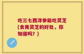 吃三七西洋参能吃灵芝(食用灵芝的好处，你知道吗？)
