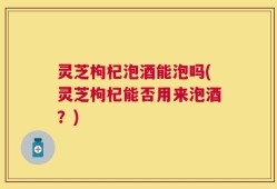 灵芝枸杞泡酒能泡吗(灵芝枸杞能否用来泡酒？)