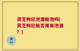 灵芝枸杞泡酒能泡吗(灵芝枸杞能否用来泡酒？)