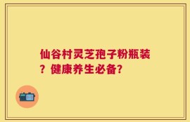 仙谷村灵芝孢子粉瓶装？健康养生必备？