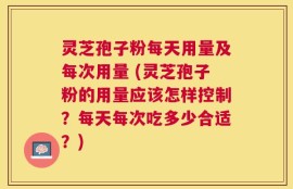 灵芝孢子粉每天用量及每次用量 (灵芝孢子粉的用量应该怎样控制？每天每次吃多少合适？)