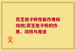 灵芝孢子粉性能作用和功效(灵芝孢子粉的作用、功效与用途
