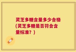 灵芝多糖含量多少合格(灵芝多糖是否符合含量标准？)