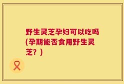 野生灵芝孕妇可以吃吗(孕期能否食用野生灵芝？)