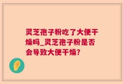 灵芝孢子粉吃了大便干燥吗_灵芝孢子粉是否会导致大便干燥？