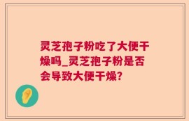 灵芝孢子粉吃了大便干燥吗_灵芝孢子粉是否会导致大便干燥？