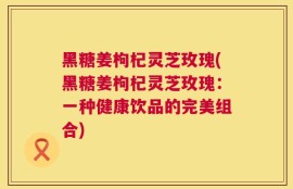 黑糖姜枸杞灵芝玫瑰(黑糖姜枸杞灵芝玫瑰：一种健康饮品的完美组合)