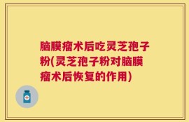 脑膜瘤术后吃灵芝孢子粉(灵芝孢子粉对脑膜瘤术后恢复的作用)