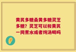 黄芪多糖桑黄多糖灵芝多糖？灵芝可以和黄芪一同煮水或者炖汤喝吗