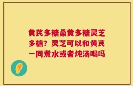 黄芪多糖桑黄多糖灵芝多糖？灵芝可以和黄芪一同煮水或者炖汤喝吗