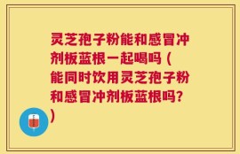灵芝孢子粉能和感冒冲剂板蓝根一起喝吗 (能同时饮用灵芝孢子粉和感冒冲剂板蓝根吗？)