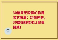 30倍灵芝胶囊的作用灵芝胶囊：功效神奇，30倍提取技术让你更健康)